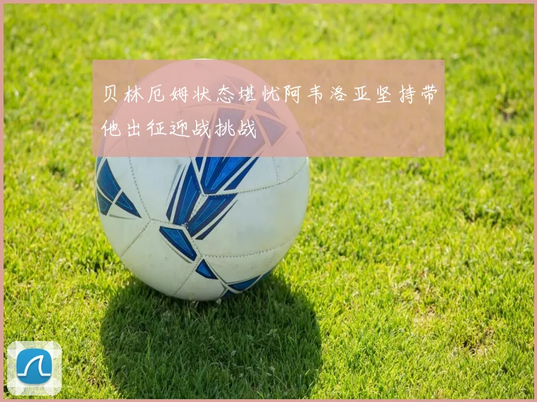 贝林厄姆状态堪忧阿韦洛亚坚持带他出征迎战挑战