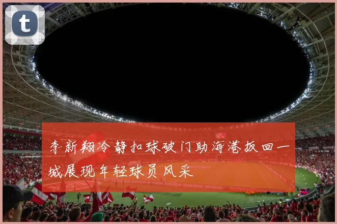 李新翔冷静扣球破门助海港扳回一城展现年轻球员风采