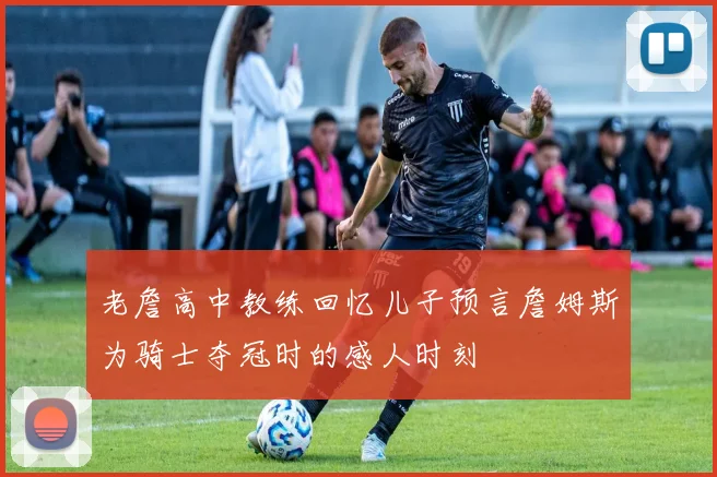 老詹高中教练回忆儿子预言詹姆斯为骑士夺冠时的感人时刻